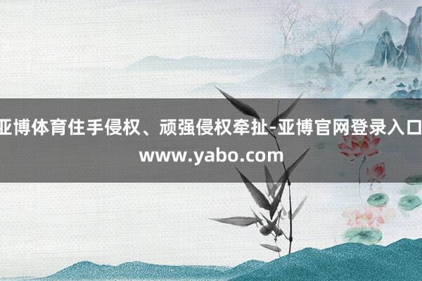 亚博体育住手侵权、顽强侵权牵扯-亚博官网登录入口 www.yabo.com