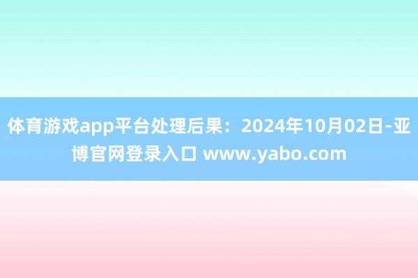 体育游戏app平台处理后果：2024年10月02日-亚博官网登录入口 www.yabo.com