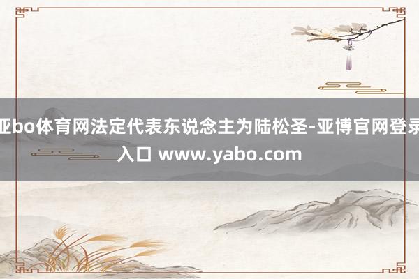 亚bo体育网法定代表东说念主为陆松圣-亚博官网登录入口 www.yabo.com