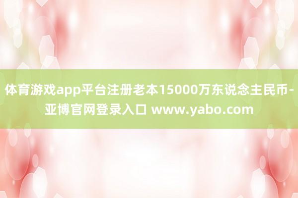 体育游戏app平台注册老本15000万东说念主民币-亚博官网登录入口 www.yabo.com