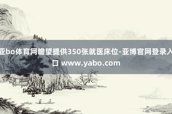 亚bo体育网瞻望提供350张就医床位-亚博官网登录入口 www.yabo.com