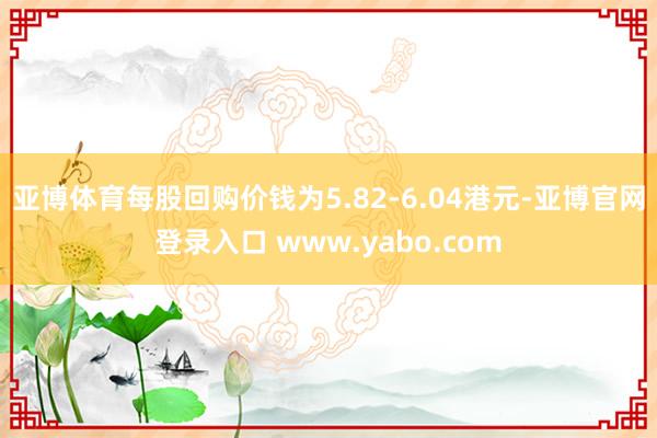 亚博体育每股回购价钱为5.82-6.04港元-亚博官网登录入口 www.yabo.com