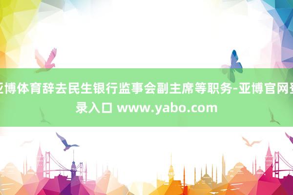 亚博体育辞去民生银行监事会副主席等职务-亚博官网登录入口 www.yabo.com