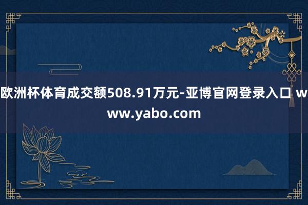 欧洲杯体育成交额508.91万元-亚博官网登录入口 www.yabo.com