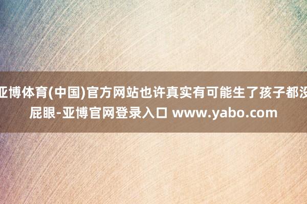 亚博体育(中国)官方网站也许真实有可能生了孩子都没屁眼-亚博官网登录入口 www.yabo.com