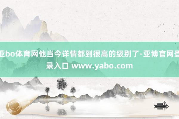 亚bo体育网他当今详情都到很高的级别了-亚博官网登录入口 www.yabo.com