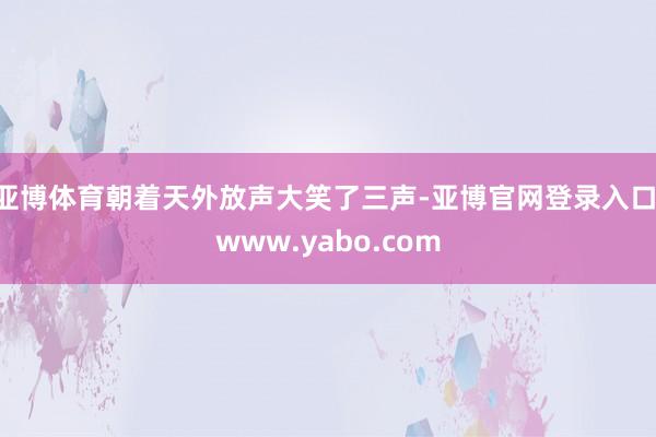 亚博体育朝着天外放声大笑了三声-亚博官网登录入口 www.yabo.com