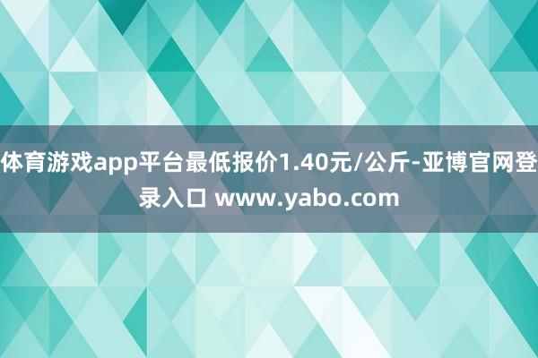 体育游戏app平台最低报价1.40元/公斤-亚博官网登录入口 www.yabo.com