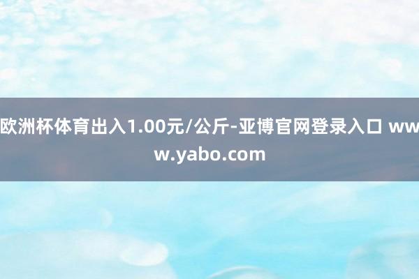 欧洲杯体育出入1.00元/公斤-亚博官网登录入口 www.yabo.com