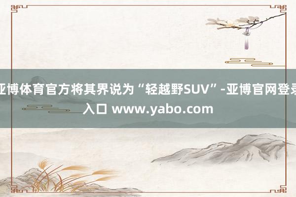 亚博体育官方将其界说为“轻越野SUV”-亚博官网登录入口 www.yabo.com