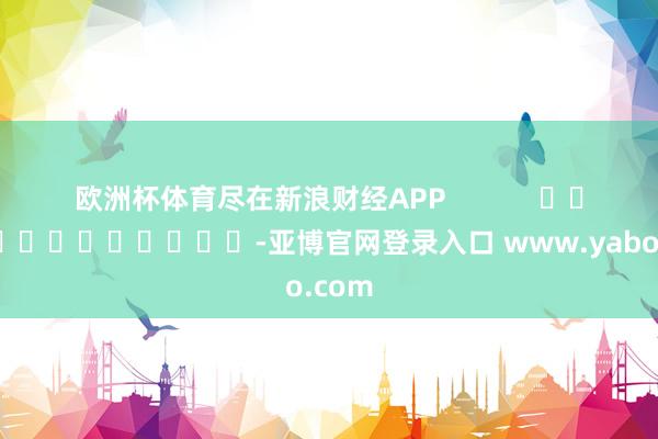 欧洲杯体育尽在新浪财经APP            													-亚博官网登录入口 www.yabo.com