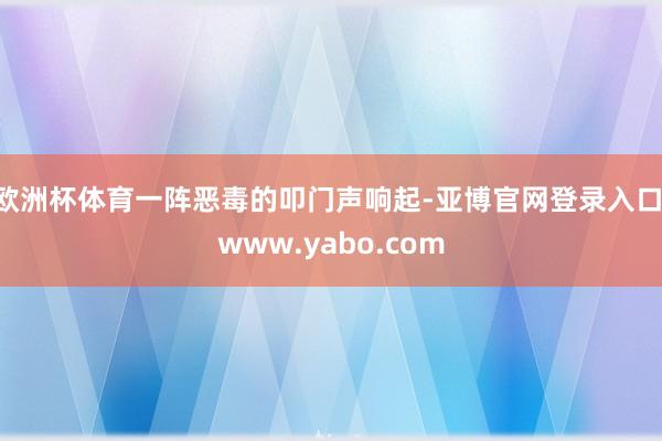 欧洲杯体育一阵恶毒的叩门声响起-亚博官网登录入口 www.yabo.com