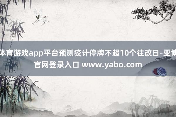 体育游戏app平台预测狡计停牌不超10个往改日-亚博官网登录入口 www.yabo.com