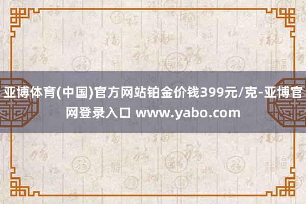 亚博体育(中国)官方网站铂金价钱399元/克-亚博官网登录入口 www.yabo.com