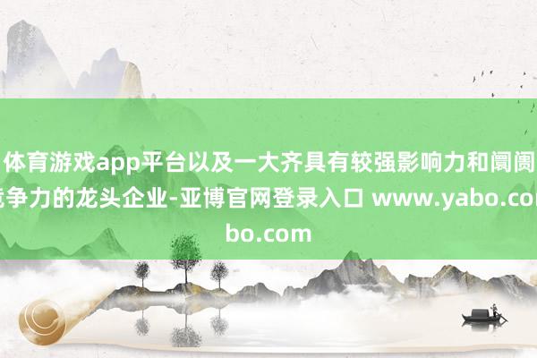 体育游戏app平台以及一大齐具有较强影响力和阛阓竞争力的龙头企业-亚博官网登录入口 www.yabo.com