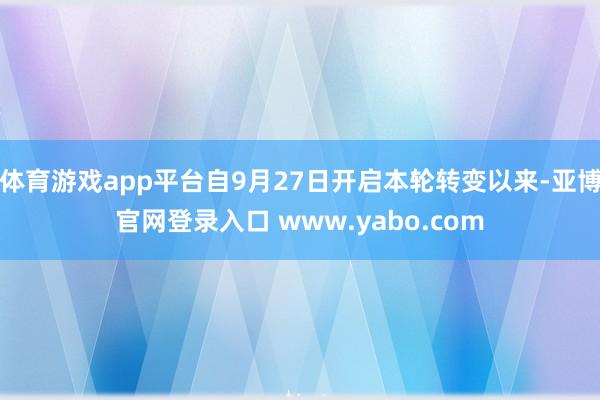 体育游戏app平台自9月27日开启本轮转变以来-亚博官网登录入口 www.yabo.com