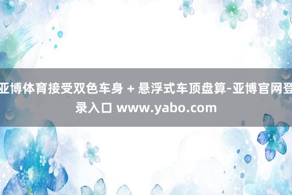 亚博体育接受双色车身 + 悬浮式车顶盘算-亚博官网登录入口 www.yabo.com