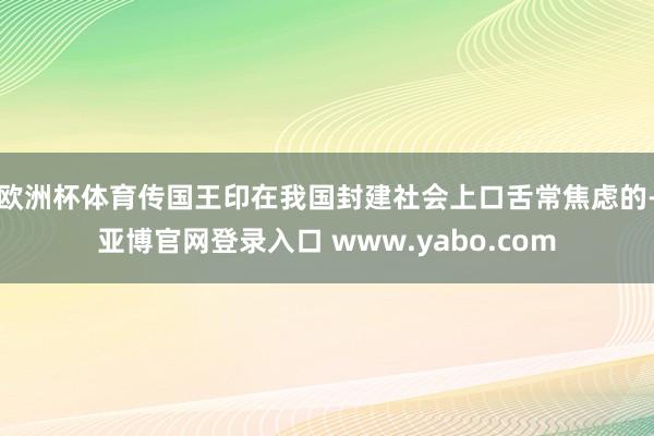 欧洲杯体育传国王印在我国封建社会上口舌常焦虑的-亚博官网登录入口 www.yabo.com