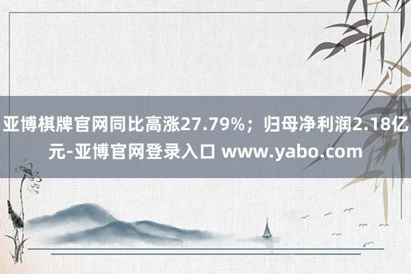 亚博棋牌官网同比高涨27.79%；归母净利润2.18亿元-亚博官网登录入口 www.yabo.com