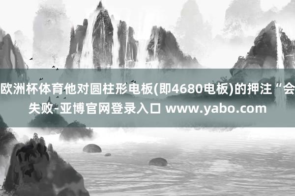 欧洲杯体育他对圆柱形电板(即4680电板)的押注“会失败-亚博官网登录入口 www.yabo.com