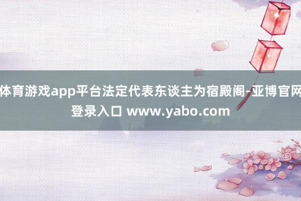 体育游戏app平台法定代表东谈主为宿殿阁-亚博官网登录入口 www.yabo.com