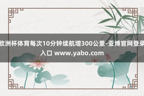 欧洲杯体育每次10分钟续航增300公里-亚博官网登录入口 www.yabo.com