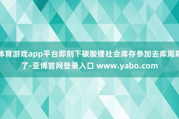 体育游戏app平台即刻下碳酸锂社会库存参加去库周期了-亚博官网登录入口 www.yabo.com