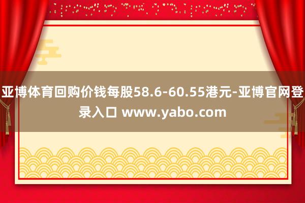 亚博体育回购价钱每股58.6-60.55港元-亚博官网登录入口 www.yabo.com