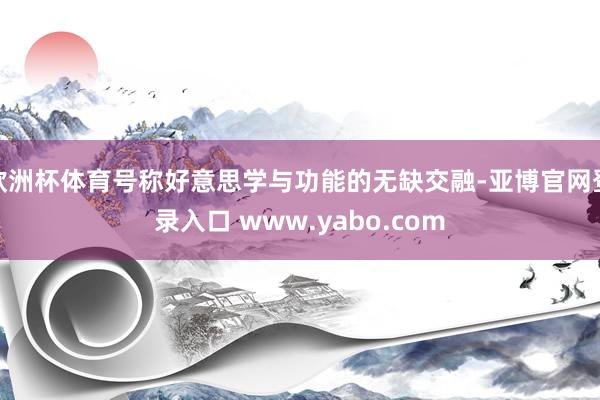 欧洲杯体育号称好意思学与功能的无缺交融-亚博官网登录入口 www.yabo.com