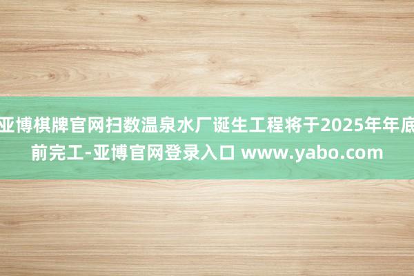 亚博棋牌官网扫数温泉水厂诞生工程将于2025年年底前完工-亚博官网登录入口 www.yabo.com