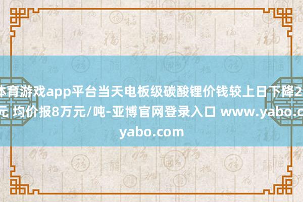 体育游戏app平台当天电板级碳酸锂价钱较上日下降2000元 均价报8万元/吨-亚博官网登录入口 www.yabo.com