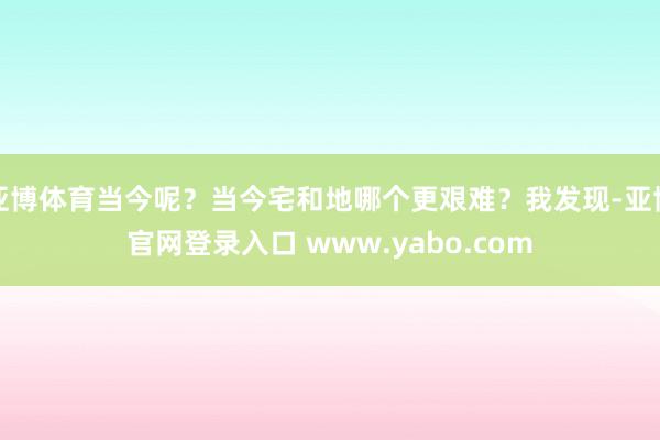 亚博体育当今呢？当今宅和地哪个更艰难？我发现-亚博官网登录入口 www.yabo.com