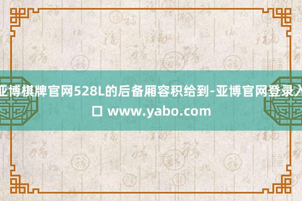 亚博棋牌官网528L的后备厢容积给到-亚博官网登录入口 www.yabo.com