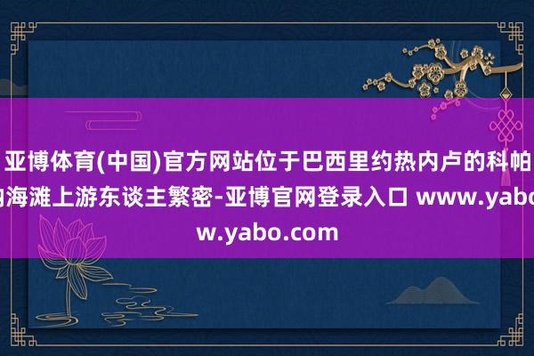 亚博体育(中国)官方网站位于巴西里约热内卢的科帕卡巴纳海滩上游东谈主繁密-亚博官网登录入口 www.yabo.com