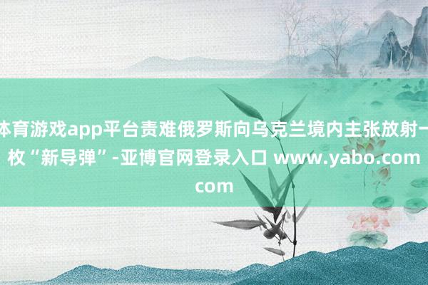 体育游戏app平台责难俄罗斯向乌克兰境内主张放射一枚“新导弹”-亚博官网登录入口 www.yabo.com