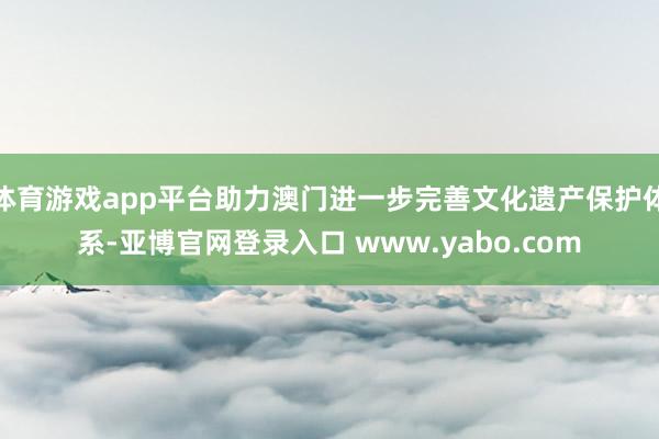 体育游戏app平台助力澳门进一步完善文化遗产保护体系-亚博官网登录入口 www.yabo.com