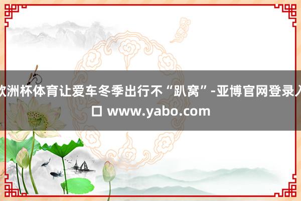 欧洲杯体育让爱车冬季出行不“趴窝”-亚博官网登录入口 www.yabo.com