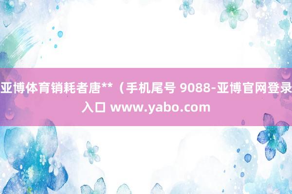 亚博体育销耗者唐**（手机尾号 9088-亚博官网登录入口 www.yabo.com