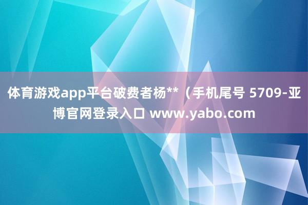 体育游戏app平台破费者杨**（手机尾号 5709-亚博官网登录入口 www.yabo.com