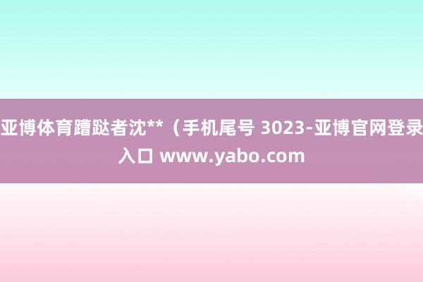 亚博体育蹧跶者沈**（手机尾号 3023-亚博官网登录入口 www.yabo.com