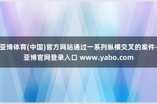 亚博体育(中国)官方网站通过一系列纵横交叉的案件-亚博官网登录入口 www.yabo.com