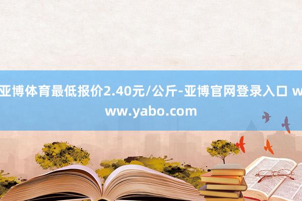 亚博体育最低报价2.40元/公斤-亚博官网登录入口 www.yabo.com