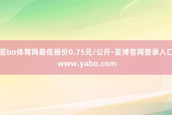 亚bo体育网最低报价0.75元/公斤-亚博官网登录入口 www.yabo.com