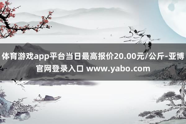 体育游戏app平台当日最高报价20.00元/公斤-亚博官网登录入口 www.yabo.com