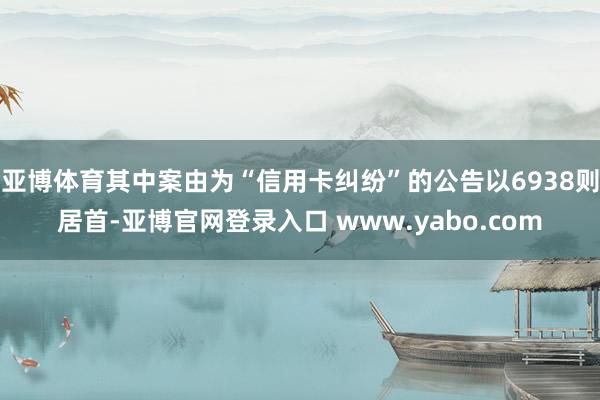 亚博体育其中案由为“信用卡纠纷”的公告以6938则居首-亚博官网登录入口 www.yabo.com