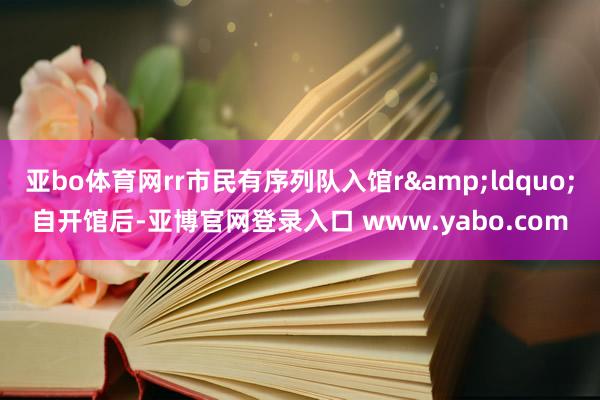 亚bo体育网rr市民有序列队入馆r&ldquo;自开馆后-亚博官网登录入口 www.yabo.com