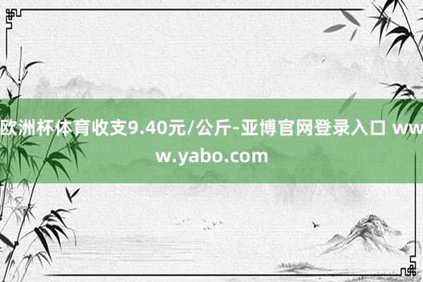 欧洲杯体育收支9.40元/公斤-亚博官网登录入口 www.yabo.com