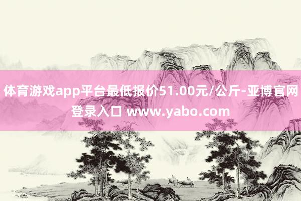 体育游戏app平台最低报价51.00元/公斤-亚博官网登录入口 www.yabo.com