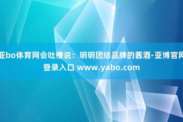 亚bo体育网会吐槽说：明明团结品牌的酱酒-亚博官网登录入口 www.yabo.com