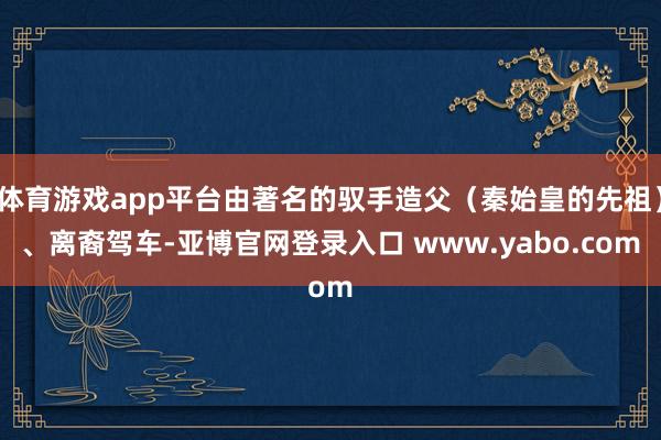 体育游戏app平台由著名的驭手造父（秦始皇的先祖）、离裔驾车-亚博官网登录入口 www.yabo.com